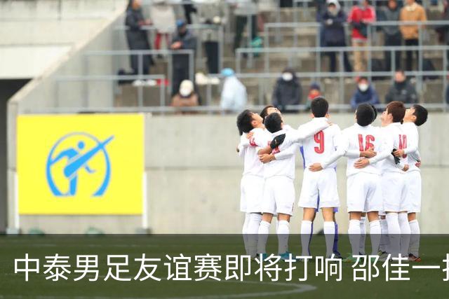 中泰男足友谊赛即将打响 邵佳一挂帅国足主场首秀全力争胜