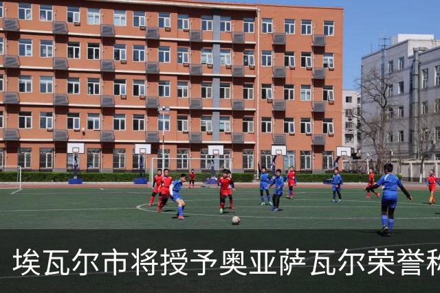 埃瓦尔市将授予奥亚萨瓦尔荣誉称号，市长：他是城市的形象大使