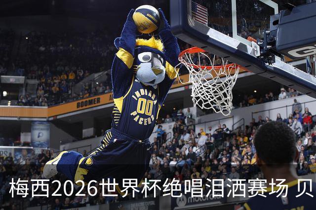 梅西2026世界杯绝唱泪洒赛场 贝利惋惜老马反应截然不同