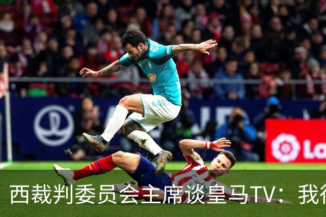 西裁判委员会主席谈皇马TV：我很乐观，我们需要整个足球界的支持