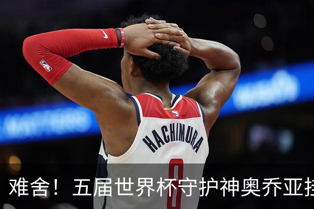 难舍！五届世界杯守护神奥乔亚挂靴退役