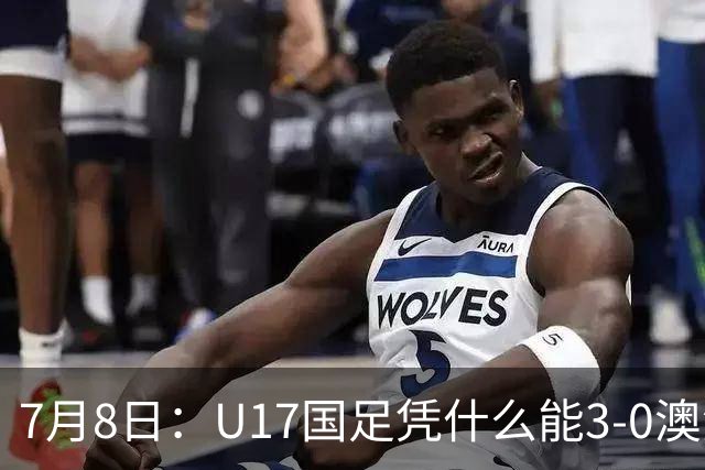 7月8日：U17国足凭什么能3-0澳洲？赛后浮嶋敏毫不含糊道出原因，句句在理